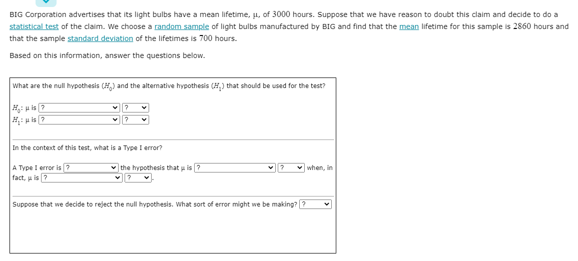 BIG Corporation advertises that its light bulbs have a mean lifetime, u, of 3000 hours. Suppose that we have reason to doubt this claim and decide to do a
statistical test of the claim. We choose a random sample of light bulbs manufactured by BIG and find that the mean lifetime for this sample is 2860 hours and
that the sample standard deviation of the lifetimes is 700 hours.
Based on this information, answer the questions below.
What are the null hypothesis (H.) and the alternative hypothesis (H,) that should be used for the test?
H: u is ?
H: u is ?
In the context of this test, what is a Type I error?
v when, in
v the hypothesis that u is ?
v?
A Type I error is ?
fact, u is ?
Suppose that we decide to reject the null hypothesis. What sort of error might we be making? ?
