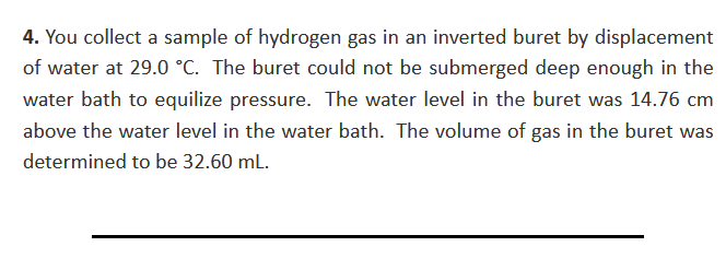 4. You collect a sample of hydrogen gas in an inverted buret by displacement
of water at 29.0 °C. The buret could not be submerged deep enough in the
water bath to equilize pressure. The water level in the buret was 14.76 cm
above the water level in the water bath. The volume of gas in the buret was
determined to be 32.60 ml.

