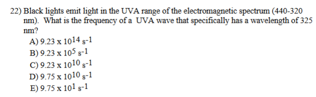 22) Black lights emit light in the UVA range of the electromagnetic spectrum (440-320
nm). What is the frequency of a UVA wave that specifically has a wavelength of 325
nm?
A) 9.23 x 1014 s-1
B) 9.23 x 105 s-1
C) 9.23 x 1010 s-1
D) 9.75 x 1010 s-1
E) 9.75 x 101 s-1
