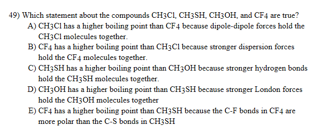 49) Which statement about the compounds CH3C1, CH3SH, CH3OH, and CF4 are true?
A) CH3C1 has a higher boiling point than CF4 because dipole-dipole forces hold the
CH3C1 molecules together.
B) CF4 has a higher boiling point than CH3C1 because stronger dispersion forces
hold the CF4 molecules together.
C) CH3SH has a higher boiling point than CH3OH because stronger hydrogen bonds
hold the CH3SH molecules together.
D) CH3OH has a higher boiling point than CH3SH because stronger London forces
hold the CH3OH molecules together
E) CF4 has a higher boiling point than CH3SH because the C-F bonds in CF4 are
more polar than the C-S bonds in CH3SH
