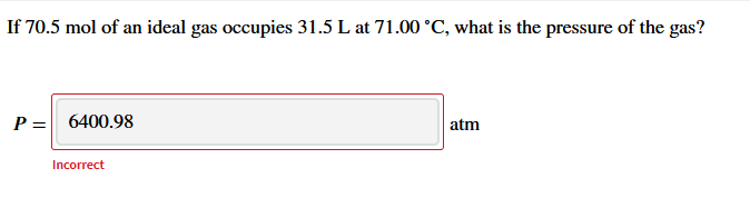 If 70.5 mol of an ideal gas occupies 31.5 L at 71.00 °C, what is the pressure of the gas?
P = 6400.98
atm
Incorrect
