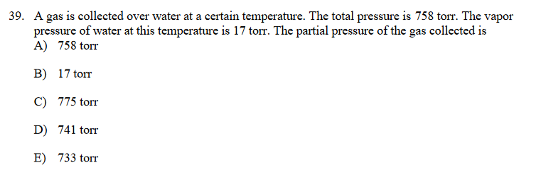 39. A gas is collected over water at a certain temperature. The total pressure is 758 torr. The vapor
pressure of water at this temperature is 17 torr. The partial pressure of the gas collected is
A) 758 torr
B) 17 torr
C) 775 torr
D) 741 torr
E) 733 torr
