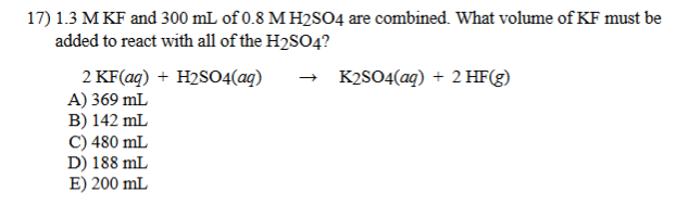 17) 1.3 M KF and 300 mL of 0.8 M H2SO4 are combined. What volume of KF must be
added to react with all of the H2SO4?
K2SO4(aq) + 2 HF(g)
2 KF(ag) + H2S04(ag)
A) 369 mL
B) 142 mL
C) 480 mL
D) 188 mL
E) 200 mL
