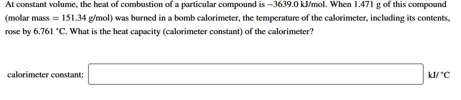 At constant volume, the heat of combustion of a particular compound is –3639.0 kJ/mol. When 1.471 g of this compound
(molar mass = 151.34 g/mol) was burned in a bomb calorimeter, the temperature of the calorimeter, including its contents,
rose by 6.761 °C. What is the heat capacity (calorimeter constant) of the calorimeter?
calorimeter constant:
kJ/ °C
