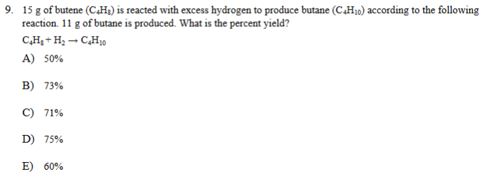 9. 15 g of butene (C,H3) is reacted with excess hydrogen to produce butane (C,H10) according to the following
reaction. 11 g of butane is produced. What is the percent yield?
C,H; + H, – CH10
A) 50%
B) 73%
C) 71%
D) 75%
E) 60%
