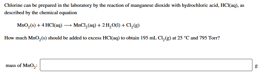 Chlorine can be prepared in the laboratory by the reaction of manganese dioxide with hydrochloric acid, HCl(aq), as
described by the chemical equation
MnO, (s) + 4 HCI(aq) → MnCl, (aq) + 2 H,O(1) + Cl,(g)
How much MnO,(s) should be added to excess HCI(aq) to obtain 195 mL Cl,(g) at 25 °C and 795 Torr?
mass of MnO,:
g
