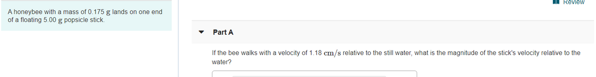 I RevieW
A honeybee with a mass of 0.175 g lands on one end
of a floating 5.00 g popsicle stick.
Part A
If the bee walks with a velocity of 1.18 cm/s relative to the still water, what is the magnitude of the stick's velocity relative to the
water?
