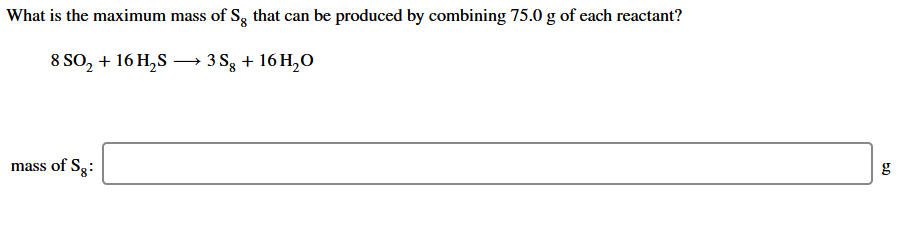 What is the maximum mass of S, that can be produced by combining 75.0 g of each reactant?
8 SO, + 16 H,S – 3 Sg + 16 H,O
mass of Sg:
g
