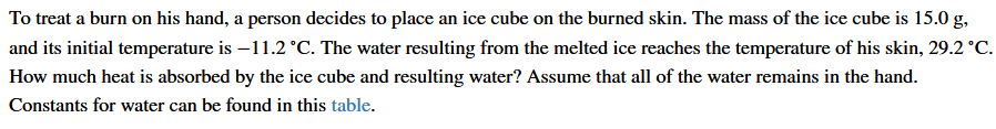 To treat a burn on his hand, a person decides to place an ice cube on the burned skin. The mass of the ice cube is 15.0 g,
and its initial temperature is –11.2 °C. The water resulting from the melted ice reaches the temperature of his skin, 29.2 °C.
How much heat is absorbed by the ice cube and resulting water? Assume that all of the water remains in the hand.
Constants for water can be found in this table.
