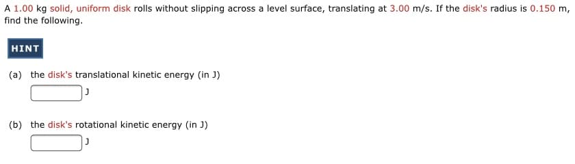 A 1.00 kg solid, uniform disk rolls without slipping across a level surface, translating at 3.00 m/s. If the disk's radius is 0.150 m,
find the following.
HINT
(a) the disk's translational kinetic energy (in J)
(b) the disk's rotational kinetic energy (in J)
