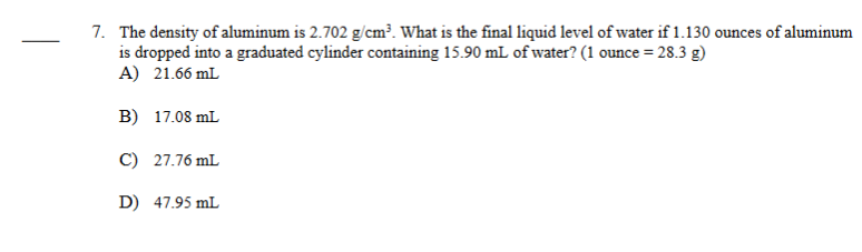 7. The density of aluminum is 2.702 g/cm³. What is the final liquid level of water if 1.130 ounces of aluminum
is dropped into a graduated cylinder containing 15.90 mL of water? (1 ounce = 28.3 g)
A) 21.66 mL
B) 17.08 mL
C) 27.76 mL
D) 47.95 mL
