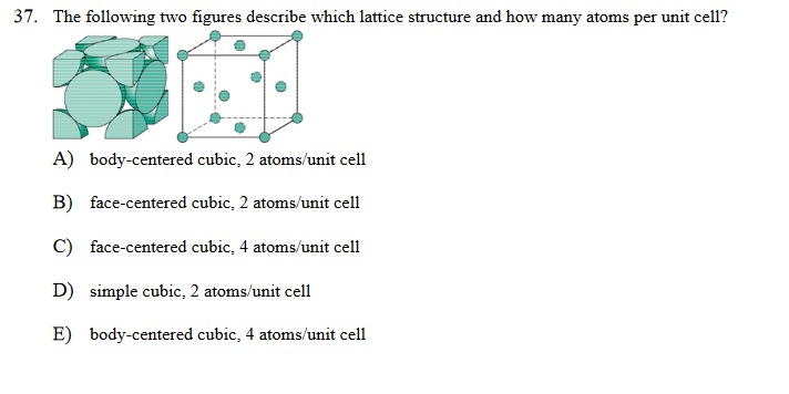 37. The following two figures describe which lattice structure and how many atoms per unit cell?
A) body-centered cubic, 2 atoms/unit cell
B) face-centered cubic, 2 atoms/unit cell
C) face-centered cubic, 4 atoms/unit cell
D) simple cubic, 2 atoms/unit cell
E) body-centered cubic, 4 atoms/unit cell

