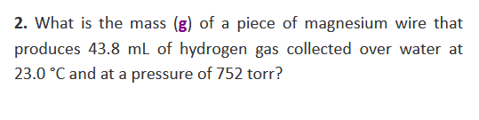2. What is the mass (g) of a piece of magnesium wire that
produces 43.8 mL of hydrogen gas collected over water at
23.0 °C and at a pressure of 752 torr?

