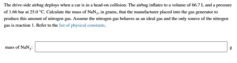 The drive-side airbag deploys when a car is in a head-on collision. The airbag inflates to a volume of 66.7 L and a pressure
of 1.66 bar at 25.0 °C. Calculate the mass of NaN3, in grams, that the manufacturer placed into the gas generator to
produce this amount of nitrogen gas. Assume the nitrogen gas behaves as an ideal gas and the only source of the nitrogen
gas is reaction 1. Refer to the list of physical constants.
mass of NaN3:
g
