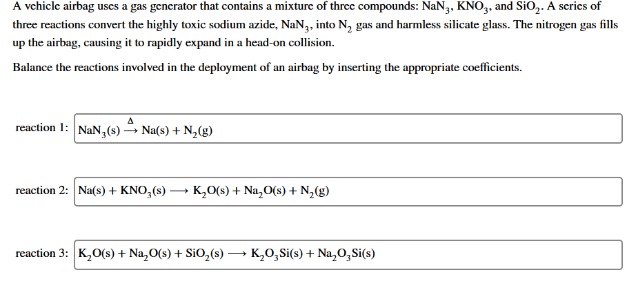 A vehicle airbag uses a gas generator that contains a mixture of three compounds: NaN,, KNO,, and SiO,. A series of
three reactions convert the highly toxic sodium azide, NaN3, into N, gas and harmless silicate glass. The nitrogen gas fills
up the airbag, causing it to rapidly expand in a head-on collision.
Balance the reactions involved in the deployment of an airbag by inserting the appropriate coefficients.
reaction 1: NaN3(s)
→ Na(s) + N,(g)
reaction 2: Na(s) + KNO,(s) → K,0(s) + Na,O(s) + N2(g)
reaction 3: K,O(s) + Na,O(s) + SiO,(s) –
K,0,Si(s) + Na,O,Si(s)
