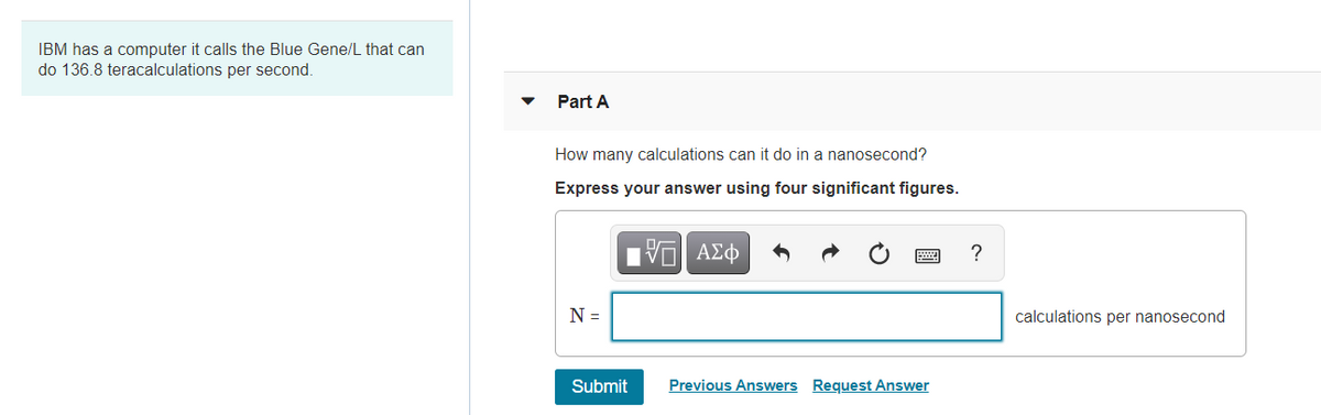 IBM has a computer it calls the Blue Gene/L that can
do 136.8 teracalculations per second.
Part A
How many calculations can it do in a nanosecond?
Express your answer using four significant figures.
ΑΣφ
?
N =
calculations per nanosecond
Submit
Previous Answers Request Answer
