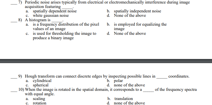 7) Periodic noise arises typically from electrical or electromechanically interference during image
acquisition featuring
a. spatially dependent noise
c. white gaussian noise
8) A histogram is
a. is a frequency distribution of the pixel
values of an image
c.
is used for thresholding the image to
produce a binary image
b. spatially independent noise
None of the above
d.
b.
is employed for equalizing the
image
d. None of the above
9) Hough transform can connect discrete edges by inspecting possible lines in
a. cylindrical
b. polar
c. spherical
d. none of the above
10) When the image is rotated in the spatial domain, it corresponds to a
with equal angle.
a. scaling
c.
rotation
b.
translation
d. none of the above
coordinates.
of the frequency spectra