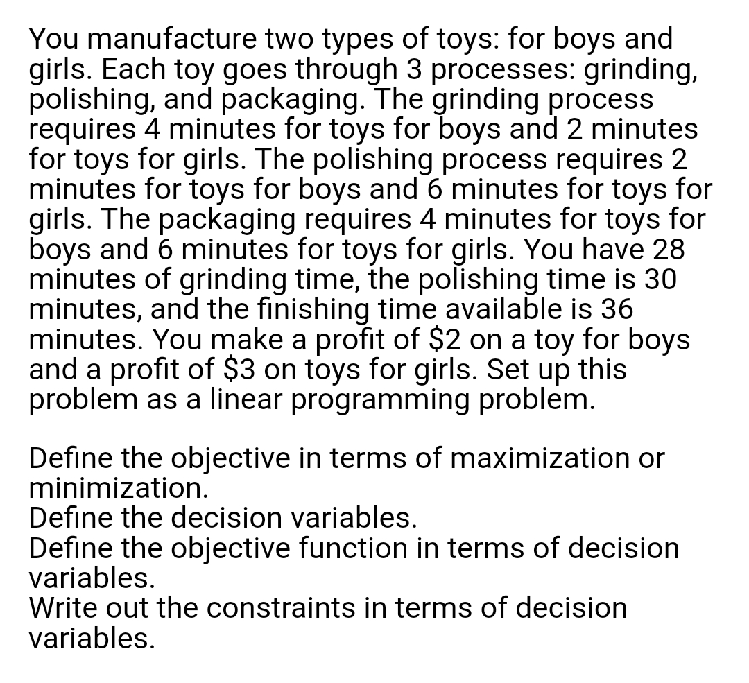 You manufacture two types of toys: for boys and
girls. Each toy goes through 3 processes: grinding,
polishing, and packaging. The grinding process
requires 4 minutes for toys for boys and 2 minutes
for toys for girls. The polishing process requires 2
minutes for toys for boys and 6 minutes for toys for
girls. The packaging requires 4 minutes for toys for
boys and 6 minutes for toys for girls. You have 28
minutes of grinding time, the polishing time is 30
minutes, and the finishing time available is 36
minutes. You make a profit of $2 on a toy for boys
and a profit of $3 on toys for girls. Set up this
problem as a linear programming problem.
Define the objective in terms of maximization or
minimization.
Define the decision variables.
Define the objective function in terms of decision
variables.
Write out the constraints in terms of decision
variables.
