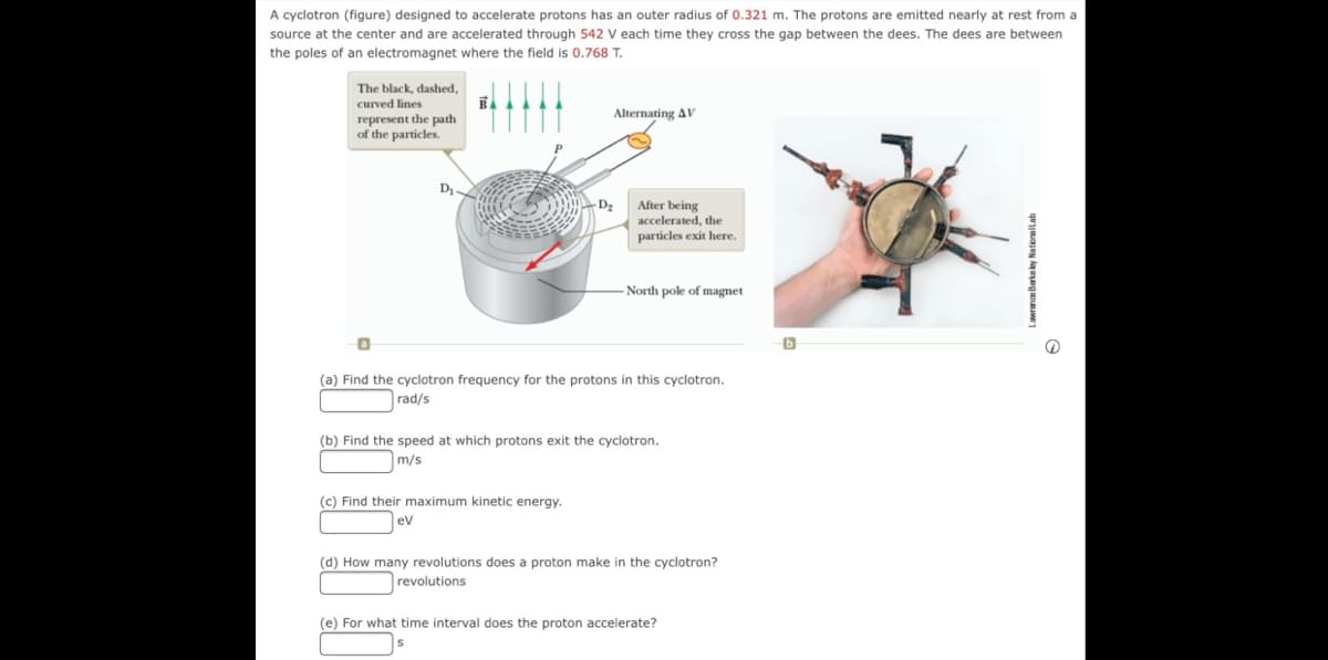 A cyclotron (figure) designed to accelerate protons has an outer radius of 0.321 m. The protons are emitted nearly at rest from a
source at the center and are accelerated through 542 V each time they cross the gap between the dees. The dees are between
the poles of an electromagnet where the field is 0.768 T.
The black, dashed,
curved lines
Alternating AV
represent the path
of the particles.
D
After being
accelerated, the
particles exit here.
North pole of magnet
(a) Find the cyclotron frequency for the protons in this cyclotron.
rad/s
(b) Find the speed at which protons exit the cyclotron.
m/s
(c) Find their maximum kinetic energy.
ev
(d) How many revolutions does a proton make in the cyclotron?
revolutions
(e) For what time interval does the proton accelerate?
