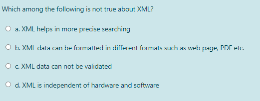 Which among the following is not true about XML?
O a. XML helps in more precise searching
O b. XML data can be formatted in different formats such as web page, PDF etc.
c. XML data can not be validated
O d. XML is independent of hardware and software

