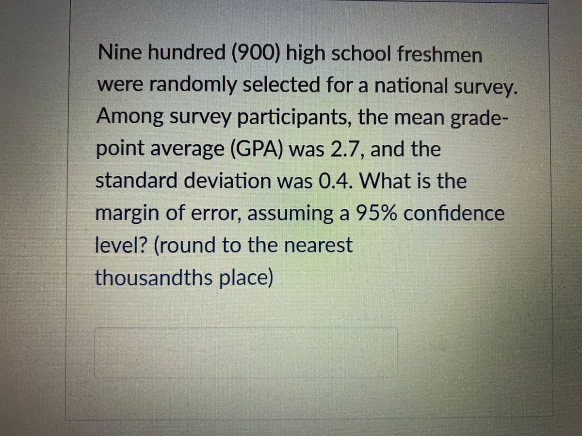 Nine hundred (900) high school freshmen
were randomly selected for a national survey.
Among survey participants, the mean grade-
point average (GPA) was 2.7, and the
standard deviation was 0.4. What is the
margin of error, assuming a 95% confidence
level? (round to the nearest
thousandths place)
