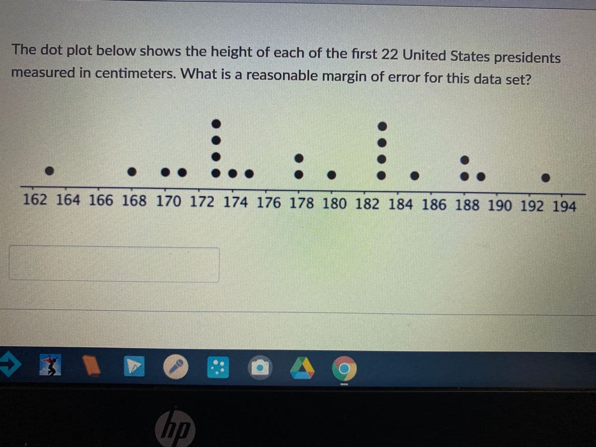 The dot plot below shows the height of each of the first 22 United States presidents
measured in centimeters. What is a reasonable margin of error for this data set?
...
162 164 166 168 170 172 174 176 178 180 182 184 186 188 190 192 194
hp
