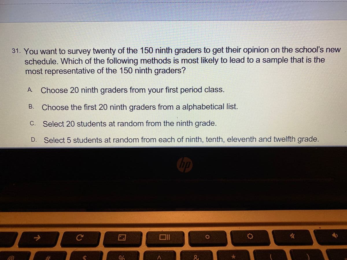 31. You want to survey twenty of the 150 ninth graders to get their opinion on the school's new
schedule. Which of the following methods is most likely to lead to a sample that is the
most representative of the 150 ninth graders?
A
Choose 20 ninth graders from your first period class.
Choose the first 20 ninth graders from a alphabetical list.
C. Select 20 students at random from the ninth grade.
D.
Select 5 students at random from each of ninth, tenth, eleventh and twelfth grade.
hp
大
%23
0%
B.
