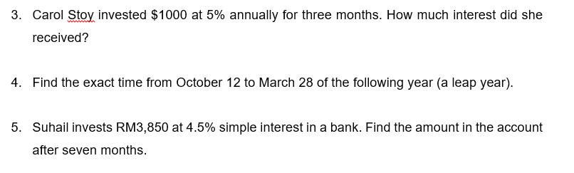 3. Carol Stoy invested $1000 at 5% annually for three months. How much interest did she
received?
4. Find the exact time from October 12 to March 28 of the following year (a leap year).
5. Suhail invests RM3,850 at 4.5% simple interest in a bank. Find the amount in the account
after seven months.