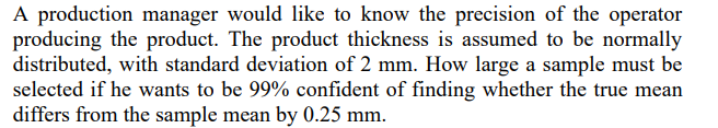 A production manager would like to know the precision of the operator
producing the product. The product thickness is assumed to be normally
distributed, with standard deviation of 2 mm. How large a sample must be
selected if he wants to be 99% confident of finding whether the true mean
differs from the sample mean by 0.25 mm.