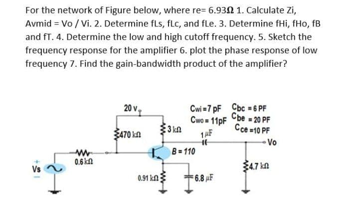 For the network of Figure below, where re= 6.932 1. Calculate Zi,
Avmid = Vo / Vi. 2. Determine fLs, fLc, and fLe. 3. Determine fHi, fHo, fB
and fT. 4. Determine the low and high cutoff frequency. 5. Sketch the
frequency response for the amplifier 6. plot the phase response of low
frequency 7. Find the gain-bandwidth product of the amplifier?
Cwi =7 pF Cbc = 6 PF
Cbe = 20 PF
20 v,
Cwo = 11pF
3 kn
Cce =10 PF
Ž470 ka
Vo
B 110
0.6 kn
34.7 ka
Vs
0.91 kn
6.8 µF
