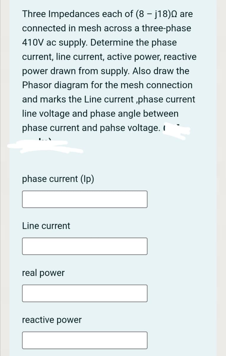 Three Impedances each of (8 - j18) are
connected in mesh across a three-phase
410V ac supply. Determine the phase
current, line current, active power, reactive
power drawn from supply. Also draw the
Phasor diagram for the mesh connection
and marks the Line current ,phase current
line voltage and phase angle between
phase current and pahse voltage. I
phase current (Ip)
Line current
real power
reactive power