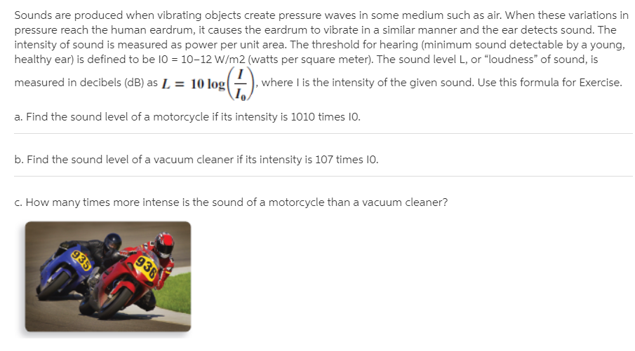 Sounds are produced when vibrating objects create pressure waves in some medium such as air. When these variations in
pressure reach the human eardrum, it causes the eardrum to vibrate in a similar manner and the ear detects sound. The
intensity of sound is measured as power per unit area. The threshold for hearing (minimum sound detectable by a young,
healthy ear) is defined to be 10 = 10-12 W/m2 (watts per square meter). The sound level L, or "loudness" of sound, is
where I is the intensity of the given sound. Use this formula for Exercise.
measured in decibels (dB) as L = 10 log(
a. Find the sound level of a motorcycle if its intensity is 1010 times 10.
b. Find the sound level of a vacuum cleaner if its intensity is 107 times 10.
c. How many times more intense is the sound of a motorcycle than a vacuum cleaner?
935
936
