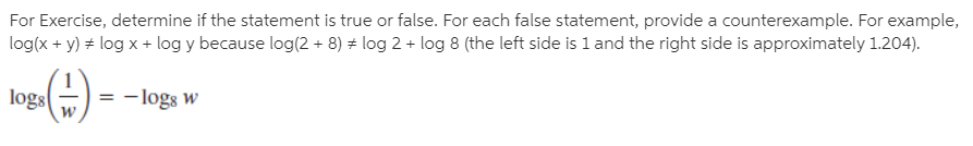 For Exercise, determine if the statement is true or false. For each false statement, provide a counterexample. For example,
log(x + y) + log x + log y because log(2 + 8) + log 2 + log 8 (the left side is 1 and the right side is approximately 1.204).
logs
= -logs w

