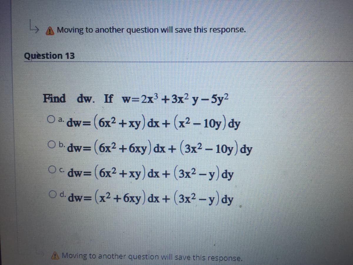 Moving to another question will save this response.
Quèstion 13
Find dw. If w=2x3 +3x2 y-5y2
Oa dw=(6x2 +xy) dx+ (x² – 10y) dy
%3D
Ob. dw= (6x2 +6xy) dx+ (3x² – 10y) dy
Oc dw= (6x2+xy) dx+ (3x2 - y) dy
O d. dw= (x2+6xy) dx+ (3x2-y) dy
A Moving to another question will save this response.
