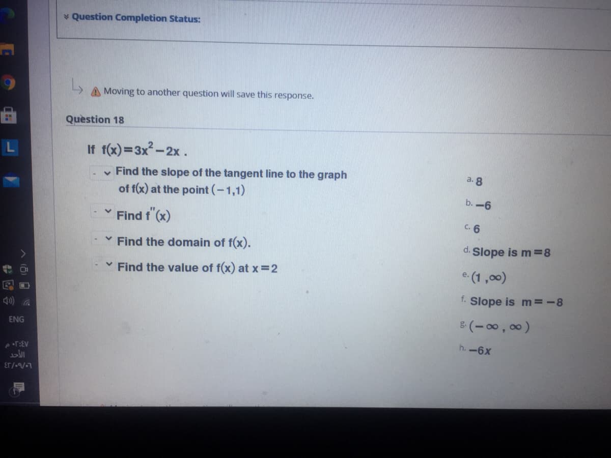 * Question Completion Status:
A Moving to another question will save this response.
Question 18
If f(x)=3x-2x.
v Find the slope of the tangent line to the graph
of f(x) at the point (-1,1)
b. -6
Find f (x)
C. 6
* Find the domain of f(x).
d.
Slope is m=8
v Find the value of f(x) at x 2
e. (1,00)
f.
Slope is m=-8
ENG
5(-00, 00)
h. -6x
8.
