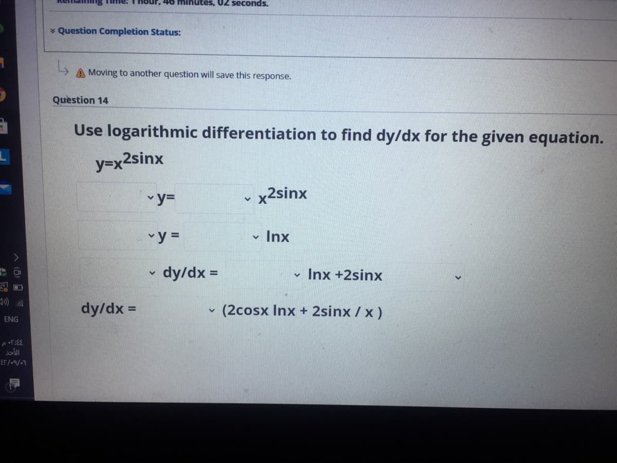 ur, 46 mihutes, 02 seconds.
v Question Completion Status:
A Moving to another question will save this response.
Question 14
Use logarithmic differentiation to find dy/dx for the given equation.
y=x2sinx
y=
- x2sinx
vy =
v Inx
dy/dx =
Inx +2sinx
dy/dx =
(2cosx Inx + 2sinx / x)
ENG
