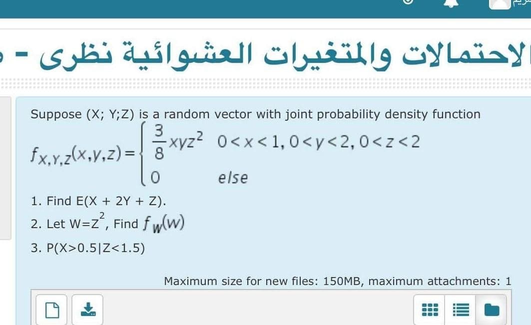 لاحتمالات والمتغيرات العشوائية نظری -ر
Suppose (X; Y;Z) is a random vector with joint probability density function
3.
fx.y.z(x,y,z) = { 8XVZ- 0<x< 1, 0<y<2,0<z<2
else
1. Find E(X + 2Y + Z).
2. Let W=Z, Find f w
[w)
3. P(X>0.5|Z<1.5)
Maximum size for new files: 150MB, maximum attachments: 1
