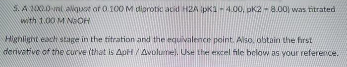 5. A 100.0-ml aliquot of 0.100 M diprotic acid H2A (pK1 - 4.00, pK2 - 8.00) was titrated
with 1.00 M NaOH
Highlight each stage in the titration and the equivalence point. Also, obtain the first
derivative of the curve (that is ApH / Avolume). Use the excel file below as your reference.