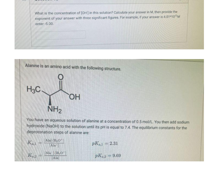 What is the concentration of [OH] in this solution? Calculate your answer in M, then provide the
exponent of your answer with three significant figures. For example, if your answer is 4.01105M
enter -5.00.
Alanine is an amino acid with the following structure.
H3C.
HO.
NH2
You have an aqueous solution of alanine at a concentration of 0.5 mol/L. You then add sodium
hydroxide (NaOH) to the solution until its pH is equal to 7.4. The equilibrium constants for the
deprotonation steps of alanine are:
Kal
[Alal-H3O*]
Ala
pK = 2.31
%3D
[Ala |[H,O"]
Ala
pK.2
= 9.69

