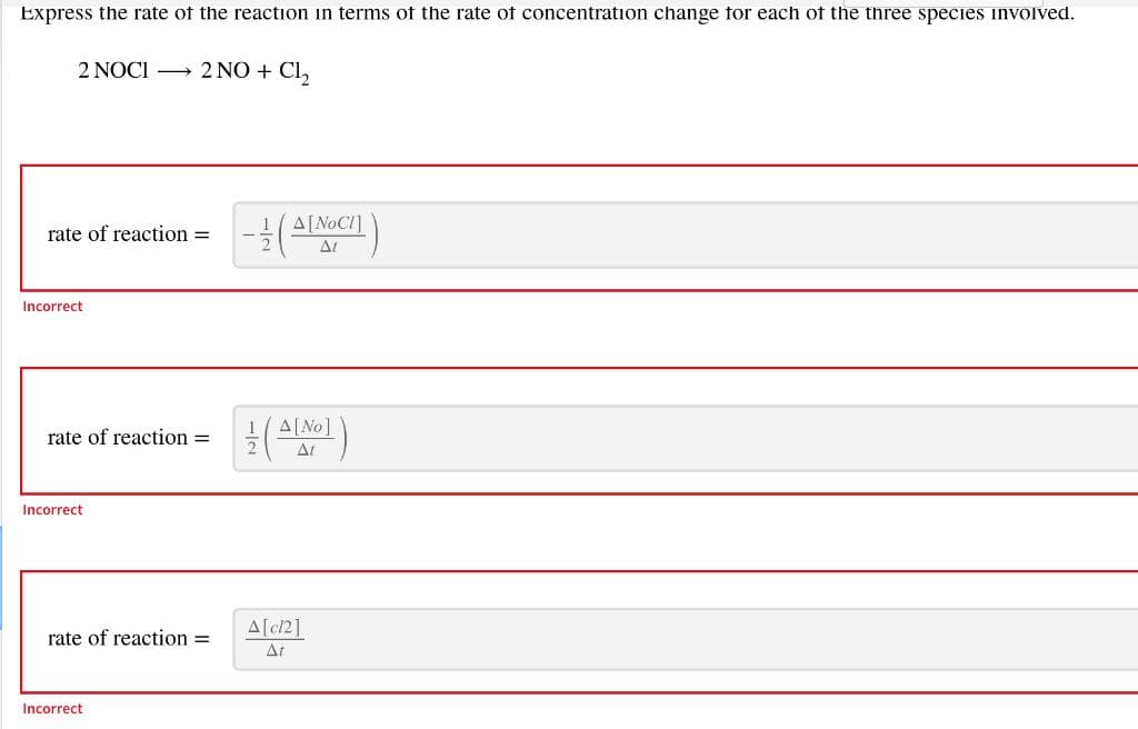 Express the rate of the reaction in terms of the rate of concentration change for each of the three species involved.
2 NOCI 2 NO + Cl,
A[NOCI]
rate of reaction =
AL
Incorrect
rate of reaction =
At
Incorrect
A[c/2]
rate of reaction =
At
Incorrect
