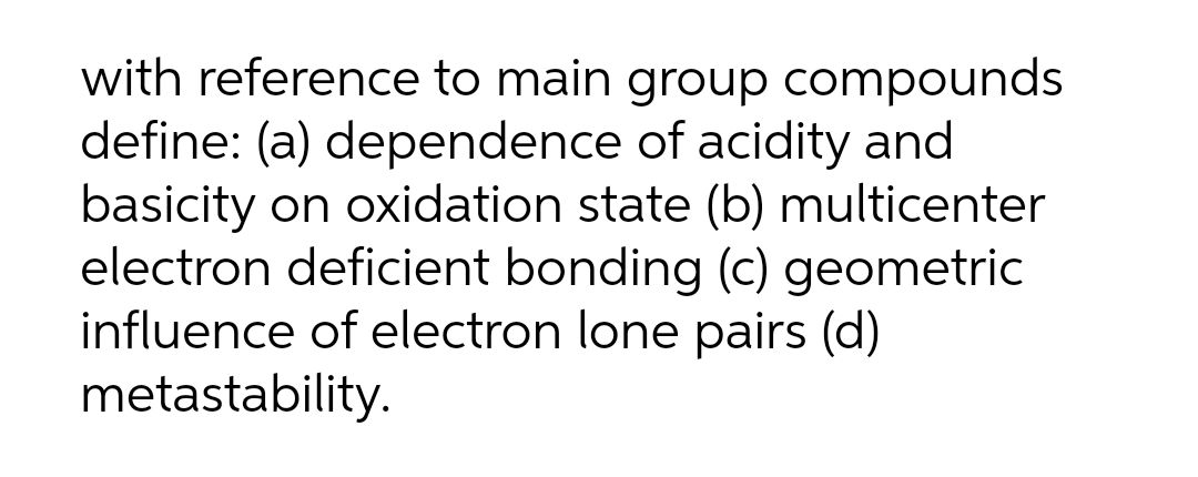 with reference to main group compounds
define: (a) dependence of acidity and
basicity on oxidation state (b) multicenter
electron deficient bonding (c) geometric
influence of electron lone pairs (d)
metastability.
