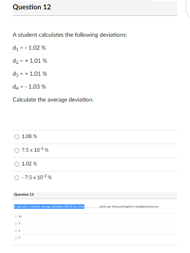 Question 12
A student calculates the following deviations:
d, = - 1.02 %
d2 = + 1.01 %
d3 = + 1.01 %
d4 = - 1.03 %
Calculate the average deviation.
O 1.08 %
7.5 x 103 %
1.02 %
O - 7.5 x 103 %
Question 13
In general, a relative average deviation (RAD) less than
parts per thousand (ppt) is considered precise.
O 10
O 5
O1
O 2

