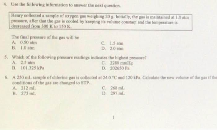4. Use the following information to answer the next question.
Henry collected a sample of oxygen gas weighing 20 g. Initially, the gas is maintained at 1.0 atm
pressure, after that the gas is cooled by keeping its volume constant and the temperature is
decreased from 300 K to 150 K.
The final pressure of the gas will be
A. 0.50 atm
B. 1.0 atm
C. 1.5 atm
D. 2.0 atm
5. Which of the following pressure readings indicates the highest pressure?
A. 2.5 atm
B. 101.325 kPa
C. 2280 mmHg
D. 202650 Pa
6. A 250 ml. sample of chlorine gas is collected at 24.0 °C and 120 kPa. Calculate the new volume of the gas if the
conditions of the gas are changed to STP.
A. 212 ml
B. 273 ml.
C. 268 ml.
D. 297 mL
