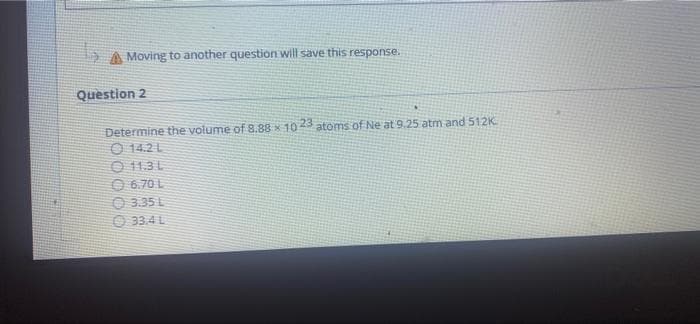 55
Moving to another question will save this response.
Question 2
Determine the volume of 8.88 x 10 23 atoms of Ne at 9.25 atm and 512K
14.2 L
11.3 L
6.70 L
3.35 L
33.4 L