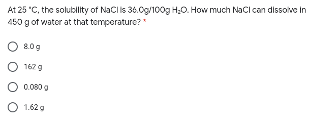 At 25 °C, the solubility of NaCl is 36.0g/100g H20. How much NaCl can dissolve in
450 g of water at that temperature? *
8.0 g
162 g
0.080 g
O 1.62 g
