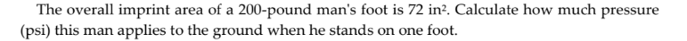The overall imprint area of a 200-pound man's foot is 72 in?. Calculate how much pressure
(psi) this man applies to the ground when he stands on one foot.
