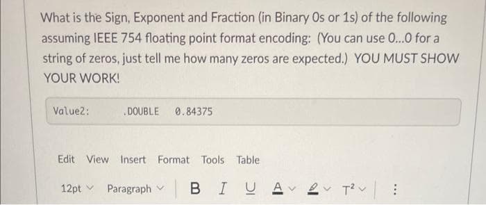 What is the Sign, Exponent and Fraction (in Binary Os or 1s) of the following
assuming IEEE 754 floating point format encoding: (You can use 0...0 for a
string of zeros, just tell me how many zeros are expected.) YOU MUST SHOW
YOUR WORK!
Value2:
.DOUBLE 0.84375
Edit View Insert Format Tools Table
12pt v
Paragraph v BI
2 T?v
...
