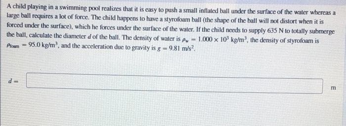 A child playing in a swimming pool realizes that it is easy to push a small inflated ball under the surface of the water whereas a
large ball requires a lot of force. The child happens to have a styrofoam ball (the shape of the ball will not distort when it is
forced under the surface), which he forces under the surface of the water. If the child needs to supply 635 N to totally submerge
the ball, calculate the diameter d of the ball. The density of water is p, = 1.000 x 10 kg/m, the density of styrofoam is
Phoum = 95.0 kg/m', and the acceleration due to gravity is g = 9.81 m/s².
m
