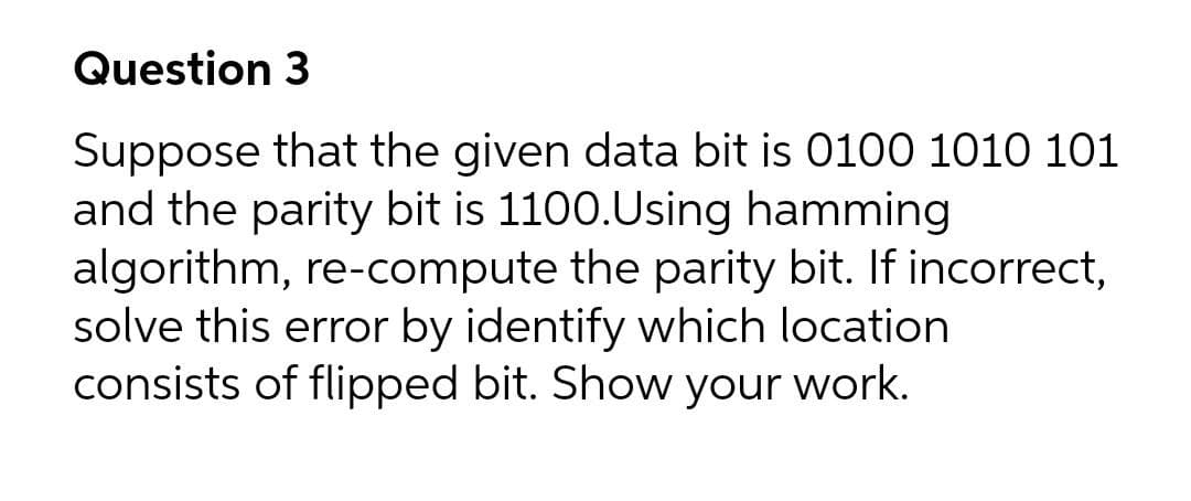 Question 3
Suppose that the given data bit is 0100 1010 101
and the parity bit is 1100.Using hamming
algorithm, re-compute the parity bit. If incorrect,
solve this error by identify which location
consists of flipped bit. Show your work.
