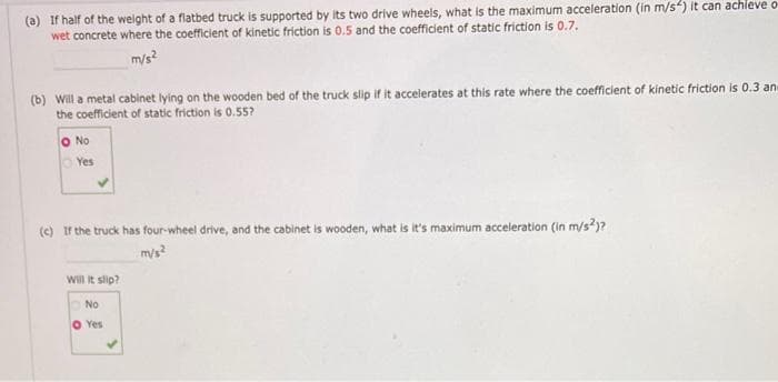 (a) If half of the weight of a flatbed truck is supported by its two drive wheels, what is the maximum acceleration (in m/s) it can achieve o
wet concrete where the coefficient of kinetic friction is 0.5 and the coefficient of static friction is 0.7.
m/s?
(b) Will a metal cabinet lying on the wooden bed of the truck slip if it accelerates at this rate where the coefficient of kinetic friction is 0.3 an
the coefficient of static friction is 0.55?
O No
Yes
(e) Ir the truck has four-wheel drive, and the cabinet is wooden, what is it's maximum acceleration (in m/s?)?
mys?
Will it slip?
ONo
O Yes
